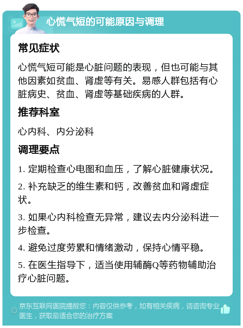 心慌气短的可能原因与调理 常见症状 心慌气短可能是心脏问题的表现，但也可能与其他因素如贫血、肾虚等有关。易感人群包括有心脏病史、贫血、肾虚等基础疾病的人群。 推荐科室 心内科、内分泌科 调理要点 1. 定期检查心电图和血压，了解心脏健康状况。 2. 补充缺乏的维生素和钙，改善贫血和肾虚症状。 3. 如果心内科检查无异常，建议去内分泌科进一步检查。 4. 避免过度劳累和情绪激动，保持心情平稳。 5. 在医生指导下，适当使用辅酶Q等药物辅助治疗心脏问题。