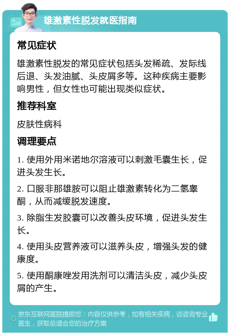 雄激素性脱发就医指南 常见症状 雄激素性脱发的常见症状包括头发稀疏、发际线后退、头发油腻、头皮屑多等。这种疾病主要影响男性，但女性也可能出现类似症状。 推荐科室 皮肤性病科 调理要点 1. 使用外用米诺地尔溶液可以刺激毛囊生长，促进头发生长。 2. 口服非那雄胺可以阻止雄激素转化为二氢睾酮，从而减缓脱发速度。 3. 除脂生发胶囊可以改善头皮环境，促进头发生长。 4. 使用头皮营养液可以滋养头皮，增强头发的健康度。 5. 使用酮康唑发用洗剂可以清洁头皮，减少头皮屑的产生。