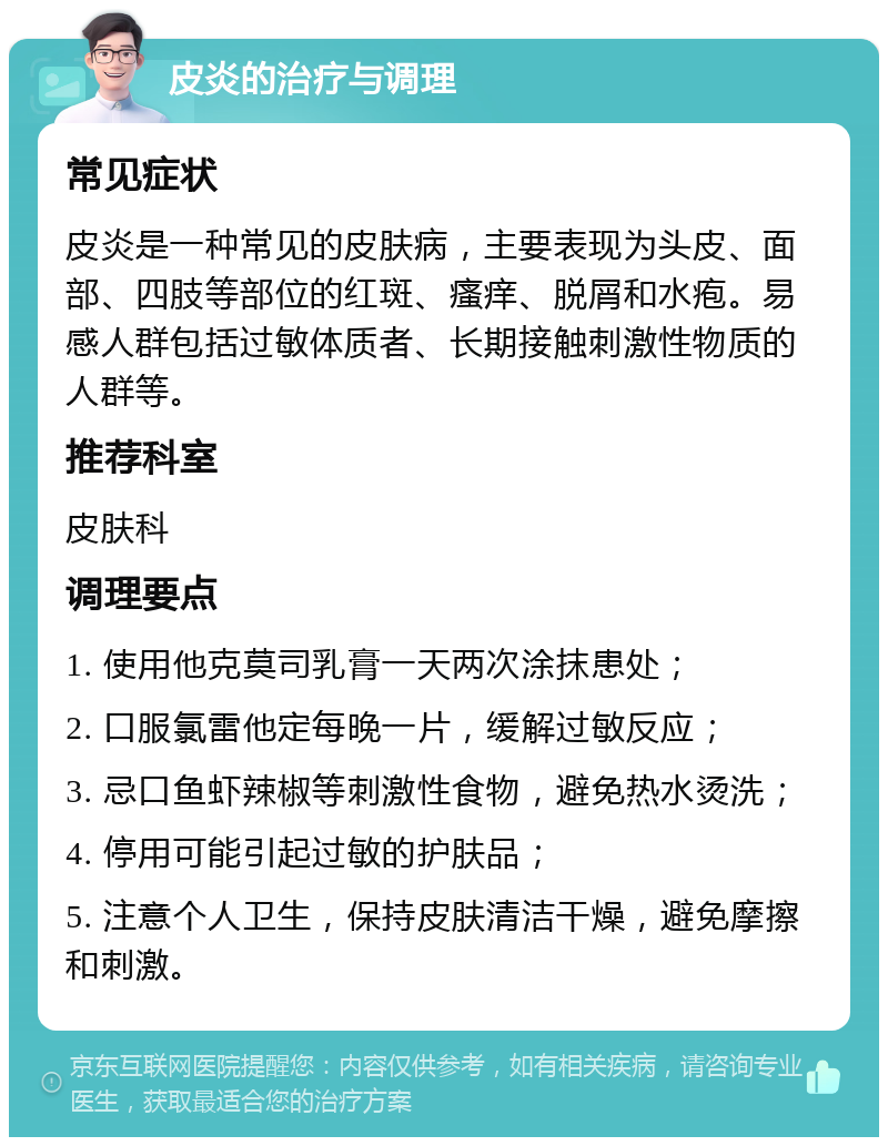 皮炎的治疗与调理 常见症状 皮炎是一种常见的皮肤病，主要表现为头皮、面部、四肢等部位的红斑、瘙痒、脱屑和水疱。易感人群包括过敏体质者、长期接触刺激性物质的人群等。 推荐科室 皮肤科 调理要点 1. 使用他克莫司乳膏一天两次涂抹患处； 2. 口服氯雷他定每晚一片，缓解过敏反应； 3. 忌口鱼虾辣椒等刺激性食物，避免热水烫洗； 4. 停用可能引起过敏的护肤品； 5. 注意个人卫生，保持皮肤清洁干燥，避免摩擦和刺激。