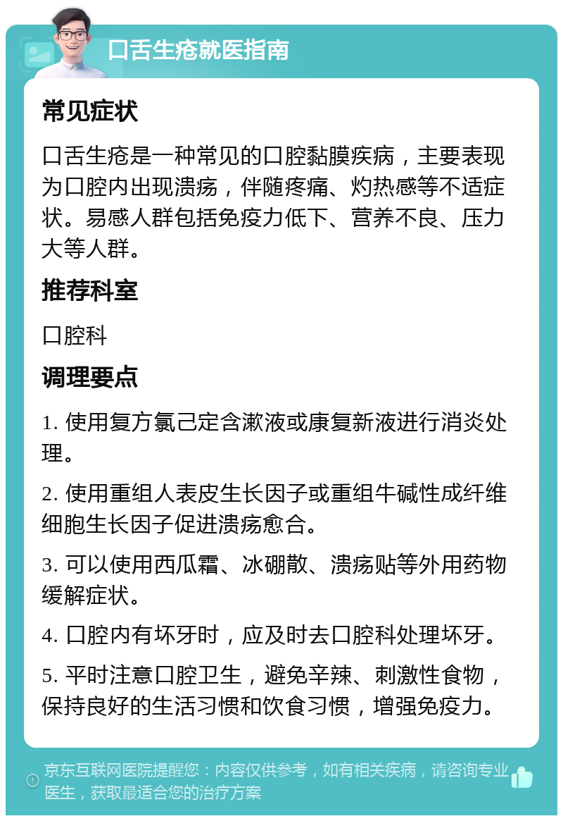 口舌生疮就医指南 常见症状 口舌生疮是一种常见的口腔黏膜疾病，主要表现为口腔内出现溃疡，伴随疼痛、灼热感等不适症状。易感人群包括免疫力低下、营养不良、压力大等人群。 推荐科室 口腔科 调理要点 1. 使用复方氯己定含漱液或康复新液进行消炎处理。 2. 使用重组人表皮生长因子或重组牛碱性成纤维细胞生长因子促进溃疡愈合。 3. 可以使用西瓜霜、冰硼散、溃疡贴等外用药物缓解症状。 4. 口腔内有坏牙时，应及时去口腔科处理坏牙。 5. 平时注意口腔卫生，避免辛辣、刺激性食物，保持良好的生活习惯和饮食习惯，增强免疫力。