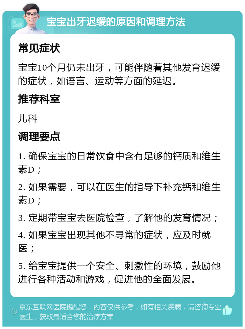 宝宝出牙迟缓的原因和调理方法 常见症状 宝宝10个月仍未出牙，可能伴随着其他发育迟缓的症状，如语言、运动等方面的延迟。 推荐科室 儿科 调理要点 1. 确保宝宝的日常饮食中含有足够的钙质和维生素D； 2. 如果需要，可以在医生的指导下补充钙和维生素D； 3. 定期带宝宝去医院检查，了解他的发育情况； 4. 如果宝宝出现其他不寻常的症状，应及时就医； 5. 给宝宝提供一个安全、刺激性的环境，鼓励他进行各种活动和游戏，促进他的全面发展。