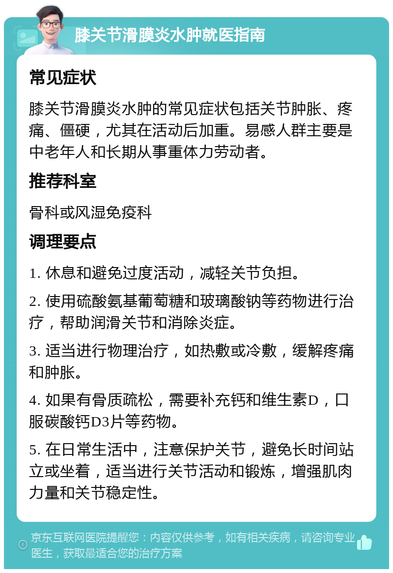 膝关节滑膜炎水肿就医指南 常见症状 膝关节滑膜炎水肿的常见症状包括关节肿胀、疼痛、僵硬，尤其在活动后加重。易感人群主要是中老年人和长期从事重体力劳动者。 推荐科室 骨科或风湿免疫科 调理要点 1. 休息和避免过度活动，减轻关节负担。 2. 使用硫酸氨基葡萄糖和玻璃酸钠等药物进行治疗，帮助润滑关节和消除炎症。 3. 适当进行物理治疗，如热敷或冷敷，缓解疼痛和肿胀。 4. 如果有骨质疏松，需要补充钙和维生素D，口服碳酸钙D3片等药物。 5. 在日常生活中，注意保护关节，避免长时间站立或坐着，适当进行关节活动和锻炼，增强肌肉力量和关节稳定性。