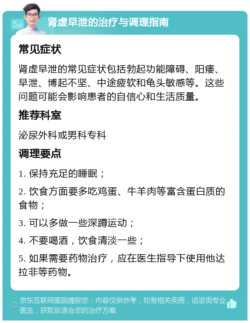 肾虚早泄的治疗与调理指南 常见症状 肾虚早泄的常见症状包括勃起功能障碍、阳痿、早泄、博起不坚、中途疲软和龟头敏感等。这些问题可能会影响患者的自信心和生活质量。 推荐科室 泌尿外科或男科专科 调理要点 1. 保持充足的睡眠； 2. 饮食方面要多吃鸡蛋、牛羊肉等富含蛋白质的食物； 3. 可以多做一些深蹲运动； 4. 不要喝酒，饮食清淡一些； 5. 如果需要药物治疗，应在医生指导下使用他达拉非等药物。