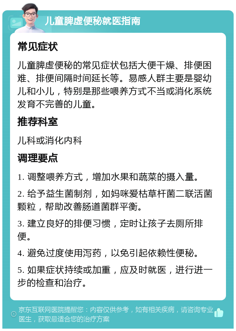 儿童脾虚便秘就医指南 常见症状 儿童脾虚便秘的常见症状包括大便干燥、排便困难、排便间隔时间延长等。易感人群主要是婴幼儿和小儿，特别是那些喂养方式不当或消化系统发育不完善的儿童。 推荐科室 儿科或消化内科 调理要点 1. 调整喂养方式，增加水果和蔬菜的摄入量。 2. 给予益生菌制剂，如妈咪爱枯草杆菌二联活菌颗粒，帮助改善肠道菌群平衡。 3. 建立良好的排便习惯，定时让孩子去厕所排便。 4. 避免过度使用泻药，以免引起依赖性便秘。 5. 如果症状持续或加重，应及时就医，进行进一步的检查和治疗。