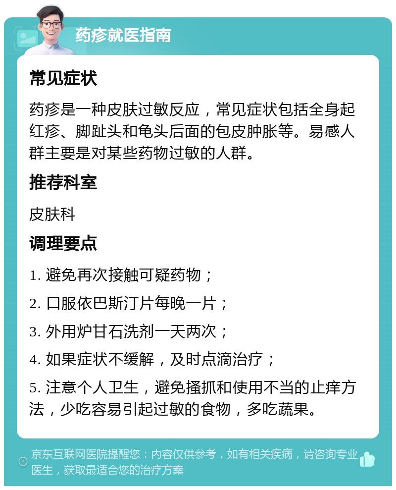 药疹就医指南 常见症状 药疹是一种皮肤过敏反应，常见症状包括全身起红疹、脚趾头和龟头后面的包皮肿胀等。易感人群主要是对某些药物过敏的人群。 推荐科室 皮肤科 调理要点 1. 避免再次接触可疑药物； 2. 口服依巴斯汀片每晚一片； 3. 外用炉甘石洗剂一天两次； 4. 如果症状不缓解，及时点滴治疗； 5. 注意个人卫生，避免搔抓和使用不当的止痒方法，少吃容易引起过敏的食物，多吃蔬果。