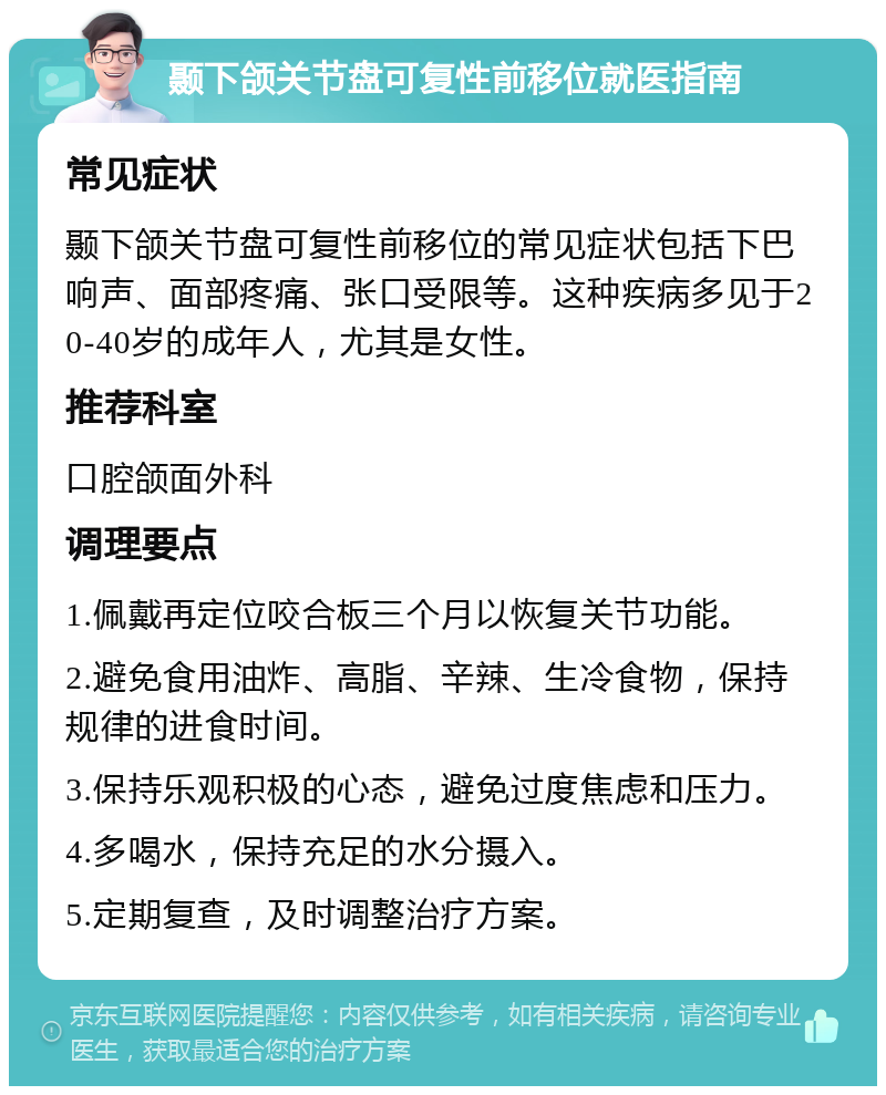 颞下颌关节盘可复性前移位就医指南 常见症状 颞下颌关节盘可复性前移位的常见症状包括下巴响声、面部疼痛、张口受限等。这种疾病多见于20-40岁的成年人，尤其是女性。 推荐科室 口腔颌面外科 调理要点 1.佩戴再定位咬合板三个月以恢复关节功能。 2.避免食用油炸、高脂、辛辣、生冷食物，保持规律的进食时间。 3.保持乐观积极的心态，避免过度焦虑和压力。 4.多喝水，保持充足的水分摄入。 5.定期复查，及时调整治疗方案。