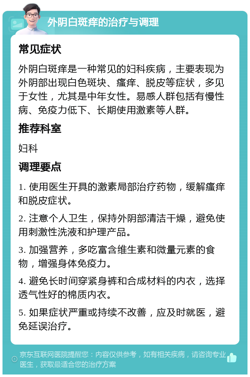 外阴白斑痒的治疗与调理 常见症状 外阴白斑痒是一种常见的妇科疾病，主要表现为外阴部出现白色斑块、瘙痒、脱皮等症状，多见于女性，尤其是中年女性。易感人群包括有慢性病、免疫力低下、长期使用激素等人群。 推荐科室 妇科 调理要点 1. 使用医生开具的激素局部治疗药物，缓解瘙痒和脱皮症状。 2. 注意个人卫生，保持外阴部清洁干燥，避免使用刺激性洗液和护理产品。 3. 加强营养，多吃富含维生素和微量元素的食物，增强身体免疫力。 4. 避免长时间穿紧身裤和合成材料的内衣，选择透气性好的棉质内衣。 5. 如果症状严重或持续不改善，应及时就医，避免延误治疗。