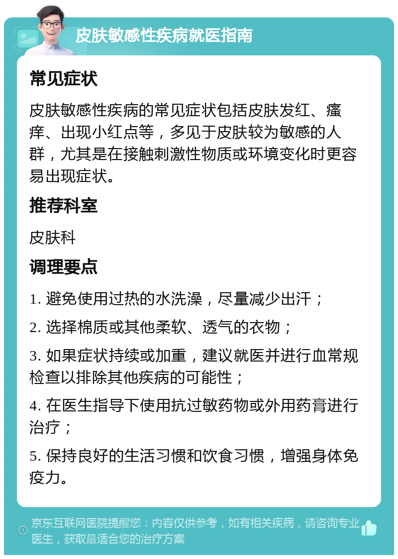 皮肤敏感性疾病就医指南 常见症状 皮肤敏感性疾病的常见症状包括皮肤发红、瘙痒、出现小红点等，多见于皮肤较为敏感的人群，尤其是在接触刺激性物质或环境变化时更容易出现症状。 推荐科室 皮肤科 调理要点 1. 避免使用过热的水洗澡，尽量减少出汗； 2. 选择棉质或其他柔软、透气的衣物； 3. 如果症状持续或加重，建议就医并进行血常规检查以排除其他疾病的可能性； 4. 在医生指导下使用抗过敏药物或外用药膏进行治疗； 5. 保持良好的生活习惯和饮食习惯，增强身体免疫力。