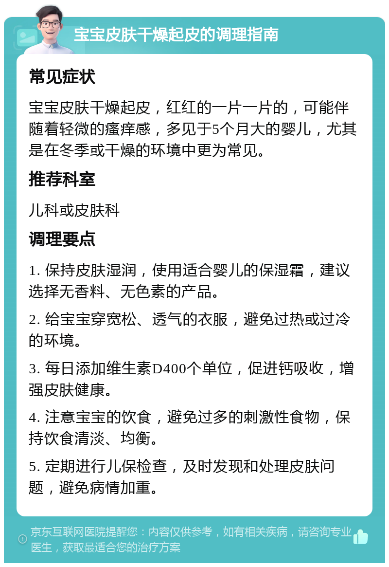 宝宝皮肤干燥起皮的调理指南 常见症状 宝宝皮肤干燥起皮，红红的一片一片的，可能伴随着轻微的瘙痒感，多见于5个月大的婴儿，尤其是在冬季或干燥的环境中更为常见。 推荐科室 儿科或皮肤科 调理要点 1. 保持皮肤湿润，使用适合婴儿的保湿霜，建议选择无香料、无色素的产品。 2. 给宝宝穿宽松、透气的衣服，避免过热或过冷的环境。 3. 每日添加维生素D400个单位，促进钙吸收，增强皮肤健康。 4. 注意宝宝的饮食，避免过多的刺激性食物，保持饮食清淡、均衡。 5. 定期进行儿保检查，及时发现和处理皮肤问题，避免病情加重。