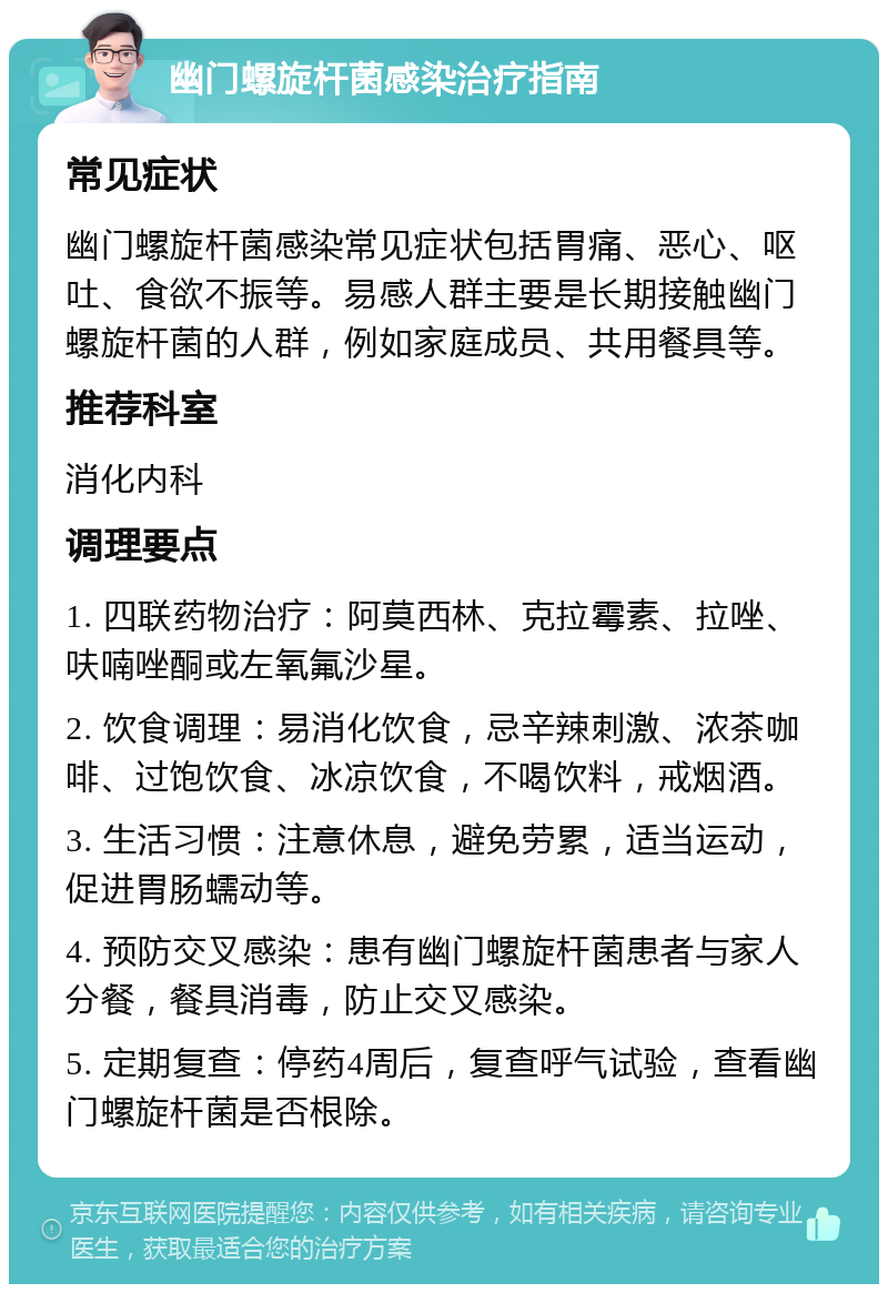 幽门螺旋杆菌感染治疗指南 常见症状 幽门螺旋杆菌感染常见症状包括胃痛、恶心、呕吐、食欲不振等。易感人群主要是长期接触幽门螺旋杆菌的人群，例如家庭成员、共用餐具等。 推荐科室 消化内科 调理要点 1. 四联药物治疗：阿莫西林、克拉霉素、拉唑、呋喃唑酮或左氧氟沙星。 2. 饮食调理：易消化饮食，忌辛辣刺激、浓茶咖啡、过饱饮食、冰凉饮食，不喝饮料，戒烟酒。 3. 生活习惯：注意休息，避免劳累，适当运动，促进胃肠蠕动等。 4. 预防交叉感染：患有幽门螺旋杆菌患者与家人分餐，餐具消毒，防止交叉感染。 5. 定期复查：停药4周后，复查呼气试验，查看幽门螺旋杆菌是否根除。