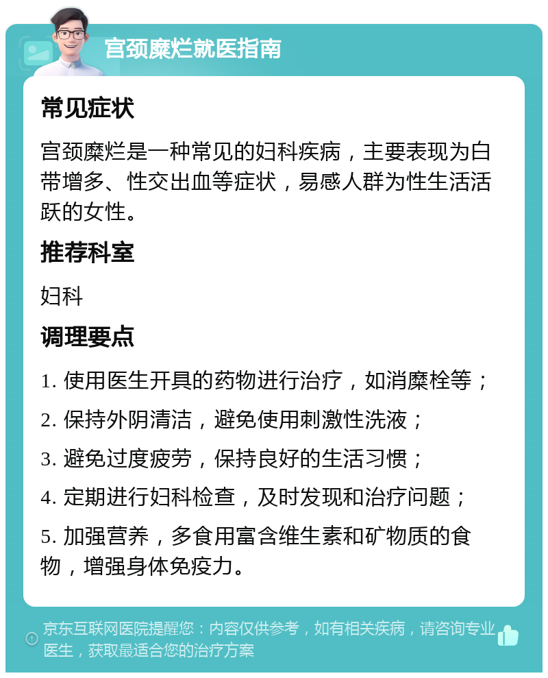 宫颈糜烂就医指南 常见症状 宫颈糜烂是一种常见的妇科疾病，主要表现为白带增多、性交出血等症状，易感人群为性生活活跃的女性。 推荐科室 妇科 调理要点 1. 使用医生开具的药物进行治疗，如消糜栓等； 2. 保持外阴清洁，避免使用刺激性洗液； 3. 避免过度疲劳，保持良好的生活习惯； 4. 定期进行妇科检查，及时发现和治疗问题； 5. 加强营养，多食用富含维生素和矿物质的食物，增强身体免疫力。