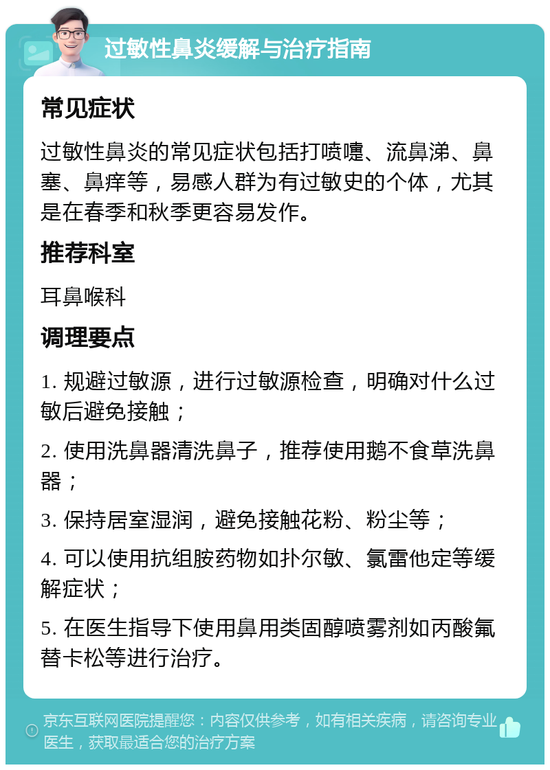 过敏性鼻炎缓解与治疗指南 常见症状 过敏性鼻炎的常见症状包括打喷嚏、流鼻涕、鼻塞、鼻痒等，易感人群为有过敏史的个体，尤其是在春季和秋季更容易发作。 推荐科室 耳鼻喉科 调理要点 1. 规避过敏源，进行过敏源检查，明确对什么过敏后避免接触； 2. 使用洗鼻器清洗鼻子，推荐使用鹅不食草洗鼻器； 3. 保持居室湿润，避免接触花粉、粉尘等； 4. 可以使用抗组胺药物如扑尔敏、氯雷他定等缓解症状； 5. 在医生指导下使用鼻用类固醇喷雾剂如丙酸氟替卡松等进行治疗。