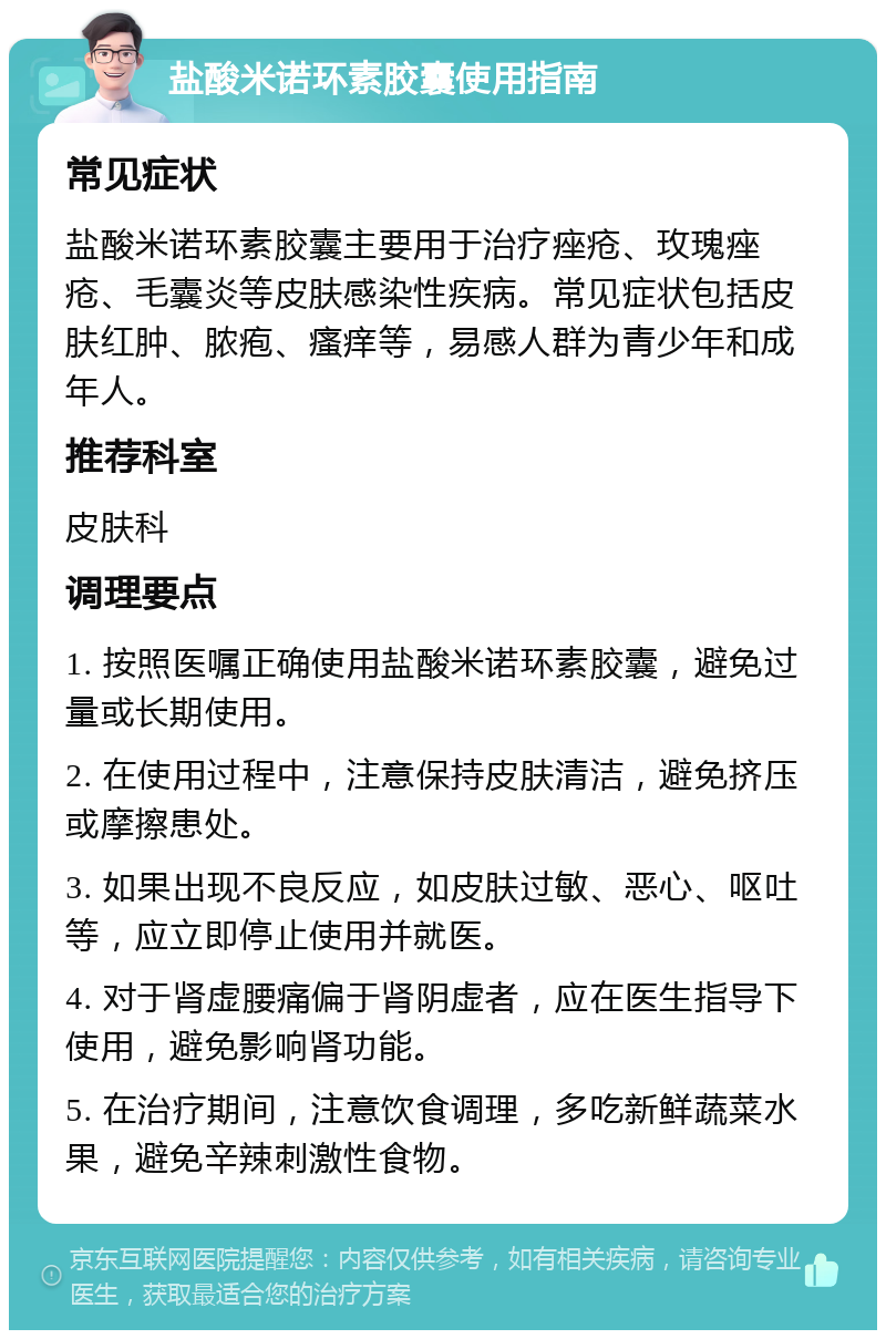 盐酸米诺环素胶囊使用指南 常见症状 盐酸米诺环素胶囊主要用于治疗痤疮、玫瑰痤疮、毛囊炎等皮肤感染性疾病。常见症状包括皮肤红肿、脓疱、瘙痒等，易感人群为青少年和成年人。 推荐科室 皮肤科 调理要点 1. 按照医嘱正确使用盐酸米诺环素胶囊，避免过量或长期使用。 2. 在使用过程中，注意保持皮肤清洁，避免挤压或摩擦患处。 3. 如果出现不良反应，如皮肤过敏、恶心、呕吐等，应立即停止使用并就医。 4. 对于肾虚腰痛偏于肾阴虚者，应在医生指导下使用，避免影响肾功能。 5. 在治疗期间，注意饮食调理，多吃新鲜蔬菜水果，避免辛辣刺激性食物。