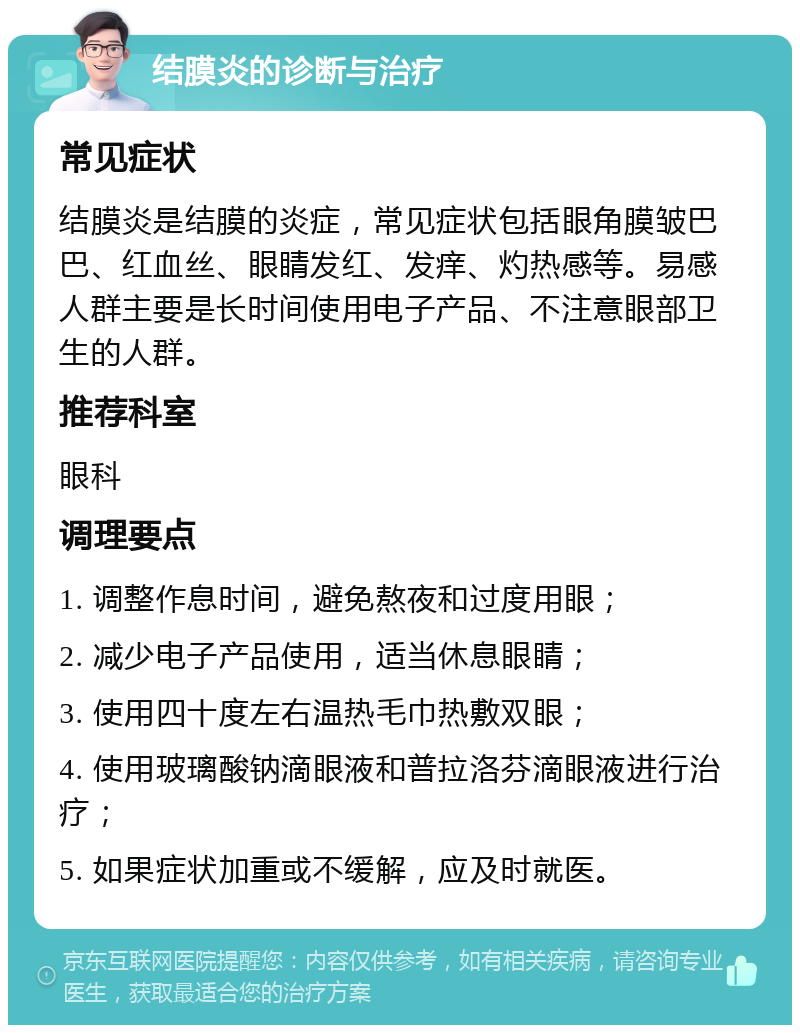 结膜炎的诊断与治疗 常见症状 结膜炎是结膜的炎症，常见症状包括眼角膜皱巴巴、红血丝、眼睛发红、发痒、灼热感等。易感人群主要是长时间使用电子产品、不注意眼部卫生的人群。 推荐科室 眼科 调理要点 1. 调整作息时间，避免熬夜和过度用眼； 2. 减少电子产品使用，适当休息眼睛； 3. 使用四十度左右温热毛巾热敷双眼； 4. 使用玻璃酸钠滴眼液和普拉洛芬滴眼液进行治疗； 5. 如果症状加重或不缓解，应及时就医。