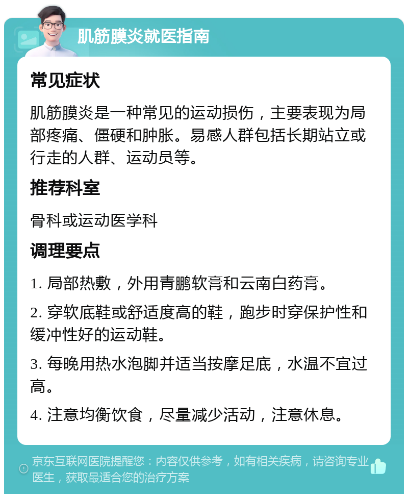 肌筋膜炎就医指南 常见症状 肌筋膜炎是一种常见的运动损伤，主要表现为局部疼痛、僵硬和肿胀。易感人群包括长期站立或行走的人群、运动员等。 推荐科室 骨科或运动医学科 调理要点 1. 局部热敷，外用青鹏软膏和云南白药膏。 2. 穿软底鞋或舒适度高的鞋，跑步时穿保护性和缓冲性好的运动鞋。 3. 每晚用热水泡脚并适当按摩足底，水温不宜过高。 4. 注意均衡饮食，尽量减少活动，注意休息。