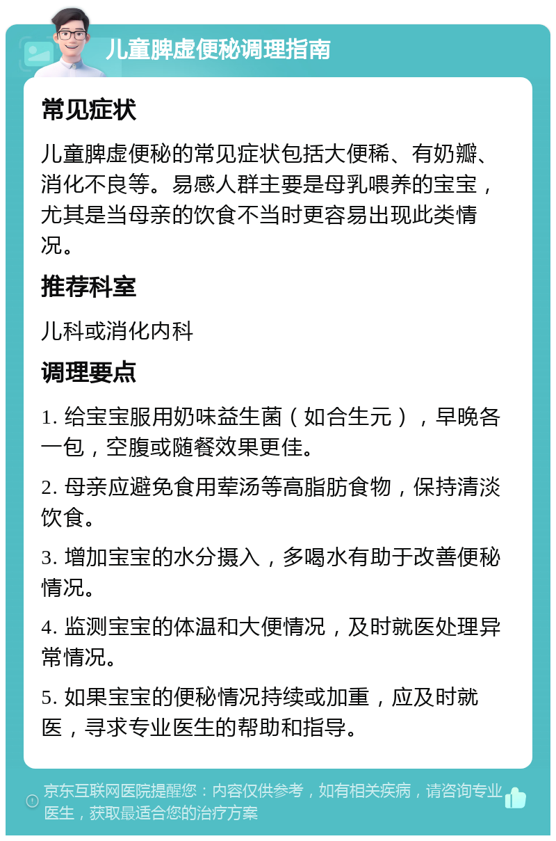 儿童脾虚便秘调理指南 常见症状 儿童脾虚便秘的常见症状包括大便稀、有奶瓣、消化不良等。易感人群主要是母乳喂养的宝宝，尤其是当母亲的饮食不当时更容易出现此类情况。 推荐科室 儿科或消化内科 调理要点 1. 给宝宝服用奶味益生菌（如合生元），早晚各一包，空腹或随餐效果更佳。 2. 母亲应避免食用荤汤等高脂肪食物，保持清淡饮食。 3. 增加宝宝的水分摄入，多喝水有助于改善便秘情况。 4. 监测宝宝的体温和大便情况，及时就医处理异常情况。 5. 如果宝宝的便秘情况持续或加重，应及时就医，寻求专业医生的帮助和指导。