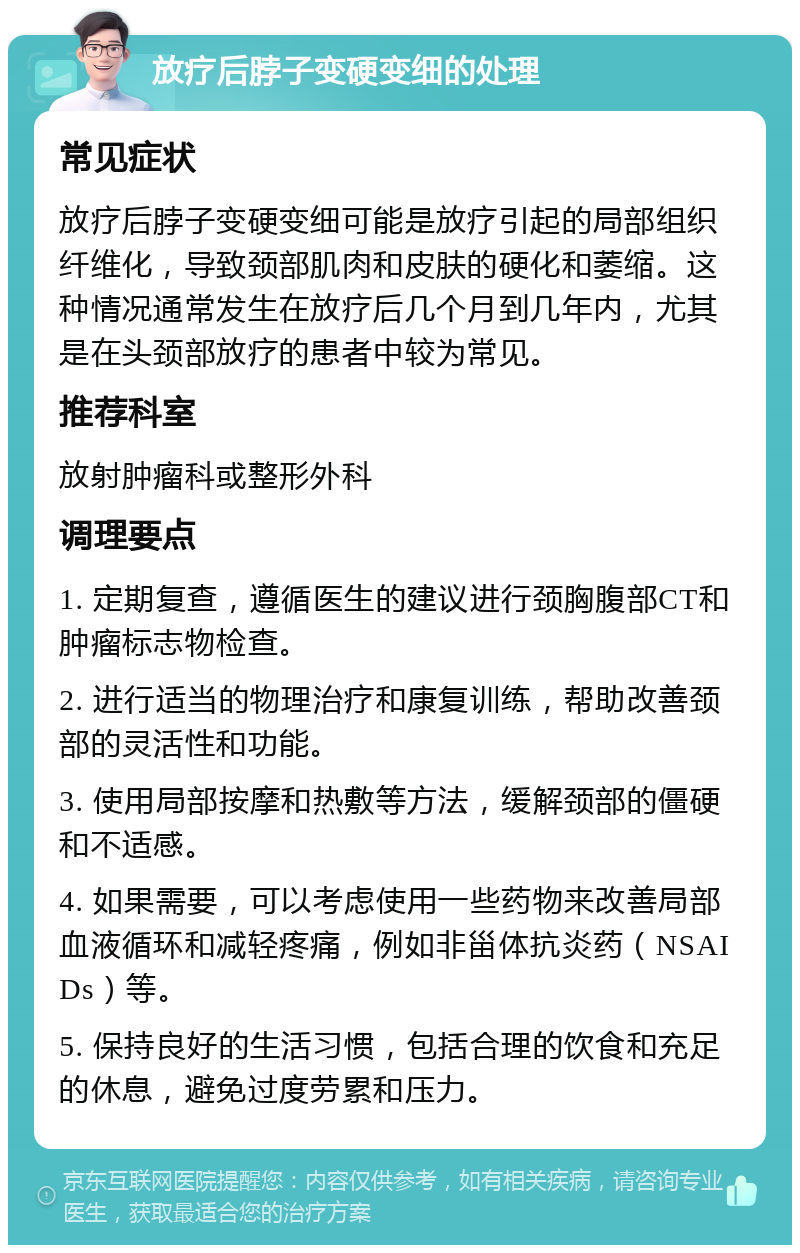 放疗后脖子变硬变细的处理 常见症状 放疗后脖子变硬变细可能是放疗引起的局部组织纤维化，导致颈部肌肉和皮肤的硬化和萎缩。这种情况通常发生在放疗后几个月到几年内，尤其是在头颈部放疗的患者中较为常见。 推荐科室 放射肿瘤科或整形外科 调理要点 1. 定期复查，遵循医生的建议进行颈胸腹部CT和肿瘤标志物检查。 2. 进行适当的物理治疗和康复训练，帮助改善颈部的灵活性和功能。 3. 使用局部按摩和热敷等方法，缓解颈部的僵硬和不适感。 4. 如果需要，可以考虑使用一些药物来改善局部血液循环和减轻疼痛，例如非甾体抗炎药（NSAIDs）等。 5. 保持良好的生活习惯，包括合理的饮食和充足的休息，避免过度劳累和压力。