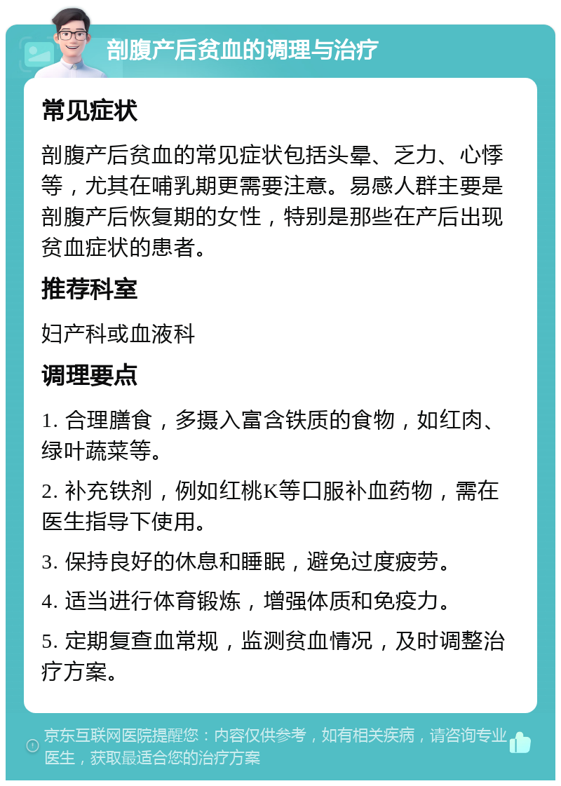 剖腹产后贫血的调理与治疗 常见症状 剖腹产后贫血的常见症状包括头晕、乏力、心悸等，尤其在哺乳期更需要注意。易感人群主要是剖腹产后恢复期的女性，特别是那些在产后出现贫血症状的患者。 推荐科室 妇产科或血液科 调理要点 1. 合理膳食，多摄入富含铁质的食物，如红肉、绿叶蔬菜等。 2. 补充铁剂，例如红桃K等口服补血药物，需在医生指导下使用。 3. 保持良好的休息和睡眠，避免过度疲劳。 4. 适当进行体育锻炼，增强体质和免疫力。 5. 定期复查血常规，监测贫血情况，及时调整治疗方案。