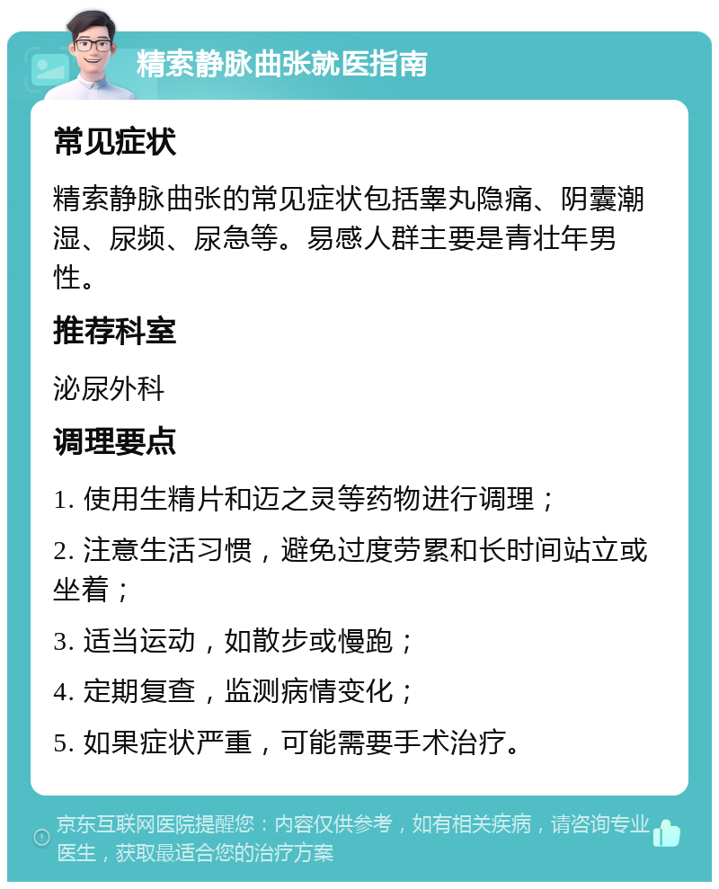 精索静脉曲张就医指南 常见症状 精索静脉曲张的常见症状包括睾丸隐痛、阴囊潮湿、尿频、尿急等。易感人群主要是青壮年男性。 推荐科室 泌尿外科 调理要点 1. 使用生精片和迈之灵等药物进行调理； 2. 注意生活习惯，避免过度劳累和长时间站立或坐着； 3. 适当运动，如散步或慢跑； 4. 定期复查，监测病情变化； 5. 如果症状严重，可能需要手术治疗。