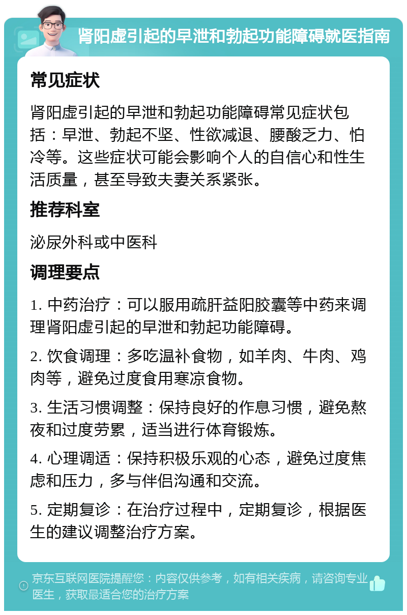 肾阳虚引起的早泄和勃起功能障碍就医指南 常见症状 肾阳虚引起的早泄和勃起功能障碍常见症状包括：早泄、勃起不坚、性欲减退、腰酸乏力、怕冷等。这些症状可能会影响个人的自信心和性生活质量，甚至导致夫妻关系紧张。 推荐科室 泌尿外科或中医科 调理要点 1. 中药治疗：可以服用疏肝益阳胶囊等中药来调理肾阳虚引起的早泄和勃起功能障碍。 2. 饮食调理：多吃温补食物，如羊肉、牛肉、鸡肉等，避免过度食用寒凉食物。 3. 生活习惯调整：保持良好的作息习惯，避免熬夜和过度劳累，适当进行体育锻炼。 4. 心理调适：保持积极乐观的心态，避免过度焦虑和压力，多与伴侣沟通和交流。 5. 定期复诊：在治疗过程中，定期复诊，根据医生的建议调整治疗方案。