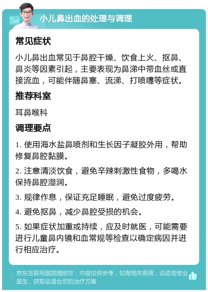 小儿鼻出血的处理与调理 常见症状 小儿鼻出血常见于鼻腔干燥、饮食上火、抠鼻、鼻炎等因素引起，主要表现为鼻涕中带血丝或直接流血，可能伴随鼻塞、流涕、打喷嚏等症状。 推荐科室 耳鼻喉科 调理要点 1. 使用海水盐鼻喷剂和生长因子凝胶外用，帮助修复鼻腔黏膜。 2. 注意清淡饮食，避免辛辣刺激性食物，多喝水保持鼻腔湿润。 3. 规律作息，保证充足睡眠，避免过度疲劳。 4. 避免抠鼻，减少鼻腔受损的机会。 5. 如果症状加重或持续，应及时就医，可能需要进行儿童鼻内镜和血常规等检查以确定病因并进行相应治疗。