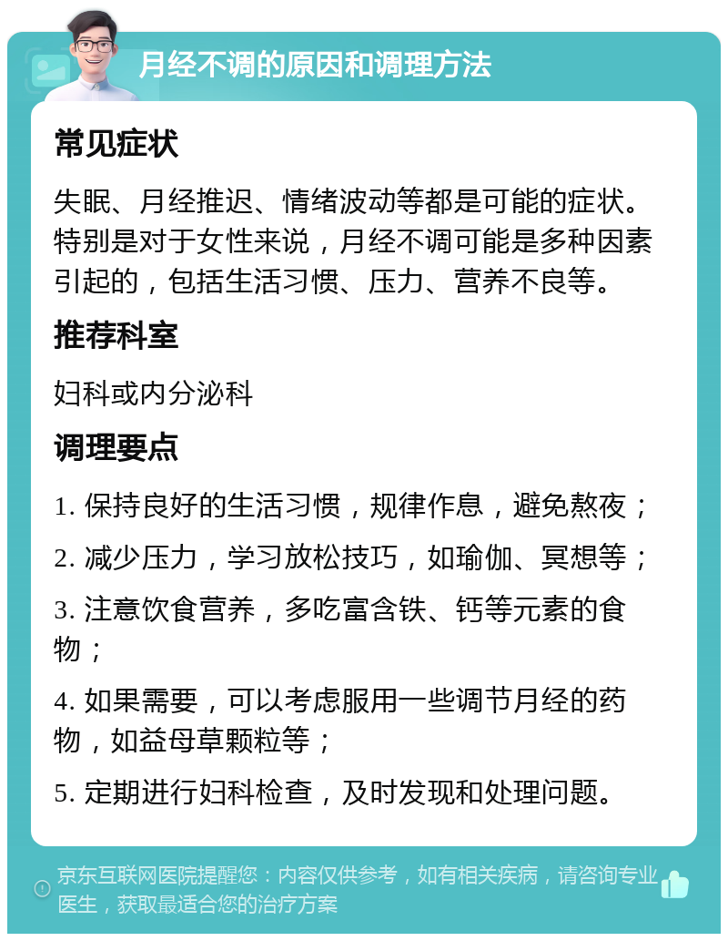 月经不调的原因和调理方法 常见症状 失眠、月经推迟、情绪波动等都是可能的症状。特别是对于女性来说，月经不调可能是多种因素引起的，包括生活习惯、压力、营养不良等。 推荐科室 妇科或内分泌科 调理要点 1. 保持良好的生活习惯，规律作息，避免熬夜； 2. 减少压力，学习放松技巧，如瑜伽、冥想等； 3. 注意饮食营养，多吃富含铁、钙等元素的食物； 4. 如果需要，可以考虑服用一些调节月经的药物，如益母草颗粒等； 5. 定期进行妇科检查，及时发现和处理问题。