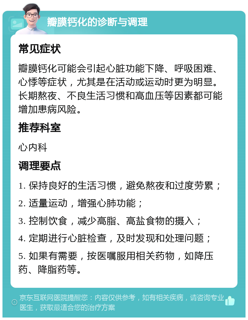 瓣膜钙化的诊断与调理 常见症状 瓣膜钙化可能会引起心脏功能下降、呼吸困难、心悸等症状，尤其是在活动或运动时更为明显。长期熬夜、不良生活习惯和高血压等因素都可能增加患病风险。 推荐科室 心内科 调理要点 1. 保持良好的生活习惯，避免熬夜和过度劳累； 2. 适量运动，增强心肺功能； 3. 控制饮食，减少高脂、高盐食物的摄入； 4. 定期进行心脏检查，及时发现和处理问题； 5. 如果有需要，按医嘱服用相关药物，如降压药、降脂药等。