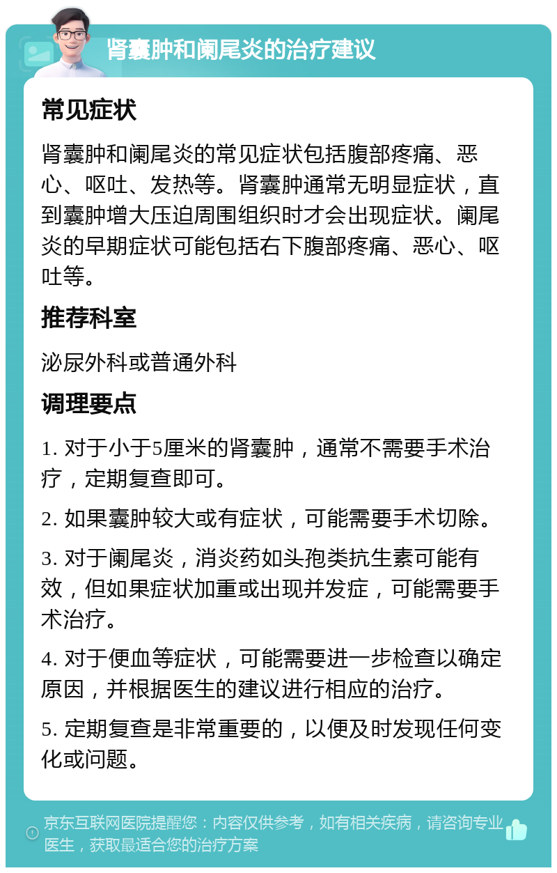 肾囊肿和阑尾炎的治疗建议 常见症状 肾囊肿和阑尾炎的常见症状包括腹部疼痛、恶心、呕吐、发热等。肾囊肿通常无明显症状，直到囊肿增大压迫周围组织时才会出现症状。阑尾炎的早期症状可能包括右下腹部疼痛、恶心、呕吐等。 推荐科室 泌尿外科或普通外科 调理要点 1. 对于小于5厘米的肾囊肿，通常不需要手术治疗，定期复查即可。 2. 如果囊肿较大或有症状，可能需要手术切除。 3. 对于阑尾炎，消炎药如头孢类抗生素可能有效，但如果症状加重或出现并发症，可能需要手术治疗。 4. 对于便血等症状，可能需要进一步检查以确定原因，并根据医生的建议进行相应的治疗。 5. 定期复查是非常重要的，以便及时发现任何变化或问题。