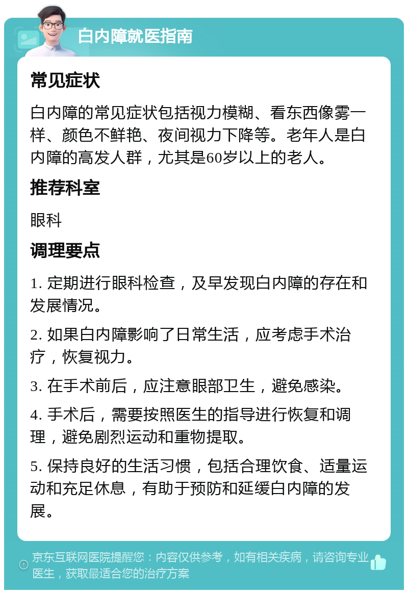 白内障就医指南 常见症状 白内障的常见症状包括视力模糊、看东西像雾一样、颜色不鲜艳、夜间视力下降等。老年人是白内障的高发人群，尤其是60岁以上的老人。 推荐科室 眼科 调理要点 1. 定期进行眼科检查，及早发现白内障的存在和发展情况。 2. 如果白内障影响了日常生活，应考虑手术治疗，恢复视力。 3. 在手术前后，应注意眼部卫生，避免感染。 4. 手术后，需要按照医生的指导进行恢复和调理，避免剧烈运动和重物提取。 5. 保持良好的生活习惯，包括合理饮食、适量运动和充足休息，有助于预防和延缓白内障的发展。