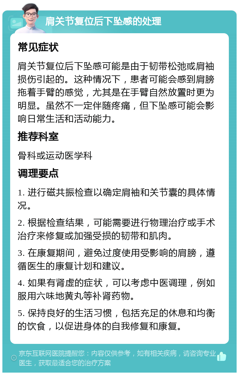 肩关节复位后下坠感的处理 常见症状 肩关节复位后下坠感可能是由于韧带松弛或肩袖损伤引起的。这种情况下，患者可能会感到肩膀拖着手臂的感觉，尤其是在手臂自然放置时更为明显。虽然不一定伴随疼痛，但下坠感可能会影响日常生活和活动能力。 推荐科室 骨科或运动医学科 调理要点 1. 进行磁共振检查以确定肩袖和关节囊的具体情况。 2. 根据检查结果，可能需要进行物理治疗或手术治疗来修复或加强受损的韧带和肌肉。 3. 在康复期间，避免过度使用受影响的肩膀，遵循医生的康复计划和建议。 4. 如果有肾虚的症状，可以考虑中医调理，例如服用六味地黄丸等补肾药物。 5. 保持良好的生活习惯，包括充足的休息和均衡的饮食，以促进身体的自我修复和康复。