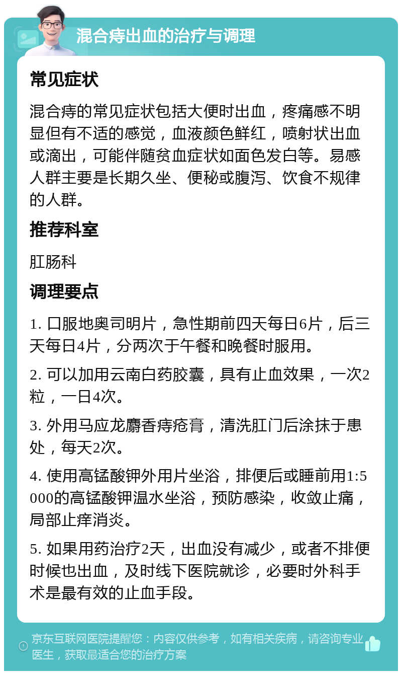 混合痔出血的治疗与调理 常见症状 混合痔的常见症状包括大便时出血，疼痛感不明显但有不适的感觉，血液颜色鲜红，喷射状出血或滴出，可能伴随贫血症状如面色发白等。易感人群主要是长期久坐、便秘或腹泻、饮食不规律的人群。 推荐科室 肛肠科 调理要点 1. 口服地奥司明片，急性期前四天每日6片，后三天每日4片，分两次于午餐和晚餐时服用。 2. 可以加用云南白药胶囊，具有止血效果，一次2粒，一日4次。 3. 外用马应龙麝香痔疮膏，清洗肛门后涂抹于患处，每天2次。 4. 使用高锰酸钾外用片坐浴，排便后或睡前用1:5000的高锰酸钾温水坐浴，预防感染，收敛止痛，局部止痒消炎。 5. 如果用药治疗2天，出血没有减少，或者不排便时候也出血，及时线下医院就诊，必要时外科手术是最有效的止血手段。