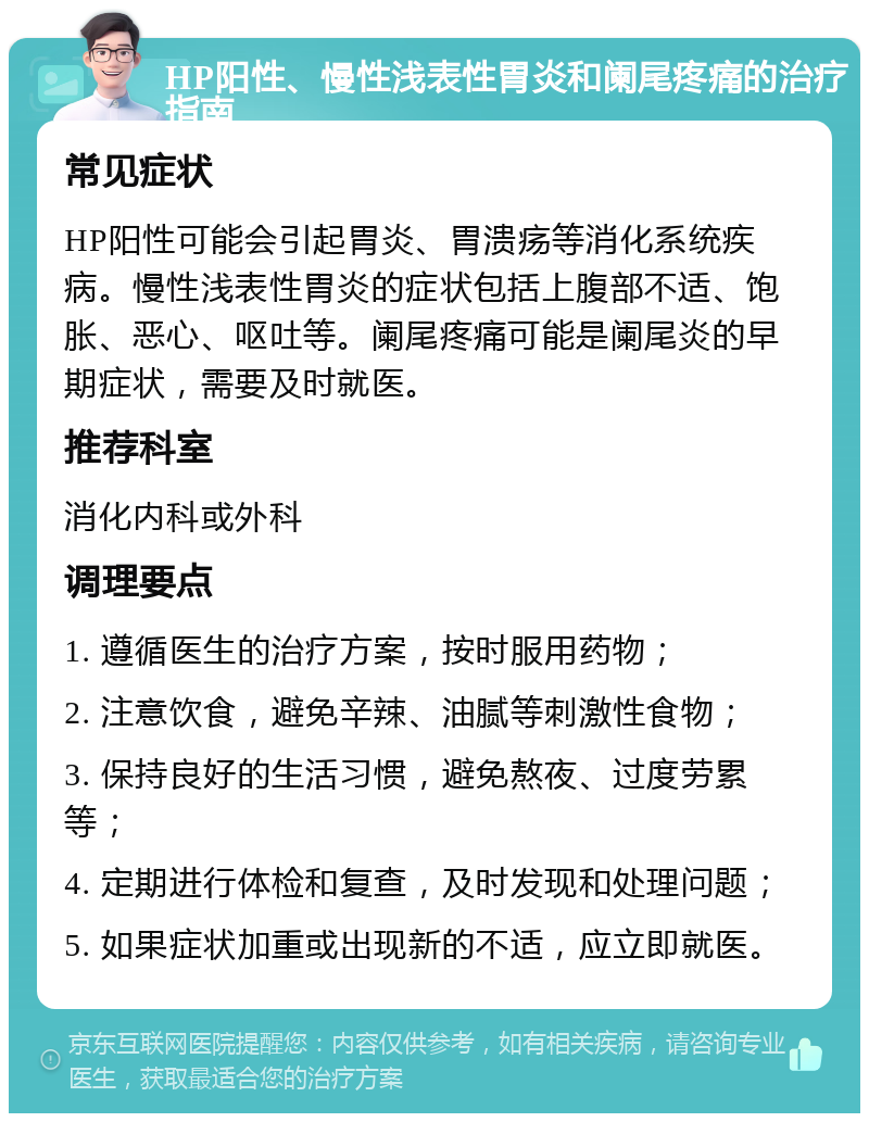 HP阳性、慢性浅表性胃炎和阑尾疼痛的治疗指南 常见症状 HP阳性可能会引起胃炎、胃溃疡等消化系统疾病。慢性浅表性胃炎的症状包括上腹部不适、饱胀、恶心、呕吐等。阑尾疼痛可能是阑尾炎的早期症状，需要及时就医。 推荐科室 消化内科或外科 调理要点 1. 遵循医生的治疗方案，按时服用药物； 2. 注意饮食，避免辛辣、油腻等刺激性食物； 3. 保持良好的生活习惯，避免熬夜、过度劳累等； 4. 定期进行体检和复查，及时发现和处理问题； 5. 如果症状加重或出现新的不适，应立即就医。