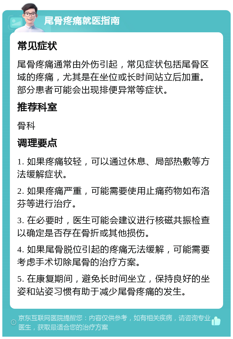 尾骨疼痛就医指南 常见症状 尾骨疼痛通常由外伤引起，常见症状包括尾骨区域的疼痛，尤其是在坐位或长时间站立后加重。部分患者可能会出现排便异常等症状。 推荐科室 骨科 调理要点 1. 如果疼痛较轻，可以通过休息、局部热敷等方法缓解症状。 2. 如果疼痛严重，可能需要使用止痛药物如布洛芬等进行治疗。 3. 在必要时，医生可能会建议进行核磁共振检查以确定是否存在骨折或其他损伤。 4. 如果尾骨脱位引起的疼痛无法缓解，可能需要考虑手术切除尾骨的治疗方案。 5. 在康复期间，避免长时间坐立，保持良好的坐姿和站姿习惯有助于减少尾骨疼痛的发生。