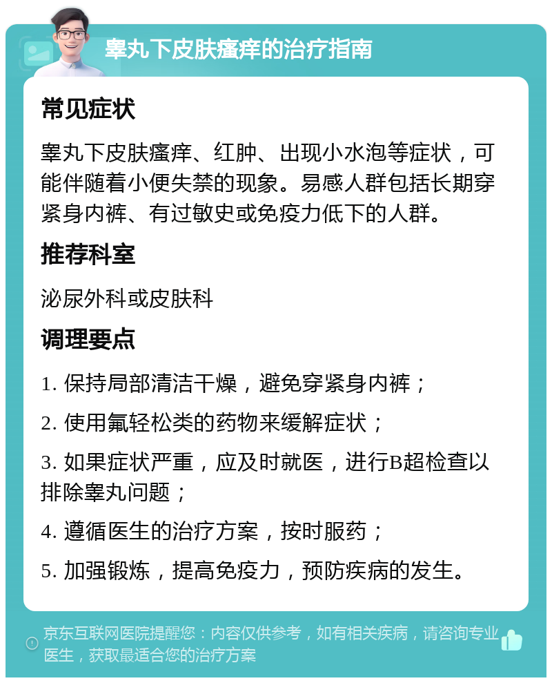 睾丸下皮肤瘙痒的治疗指南 常见症状 睾丸下皮肤瘙痒、红肿、出现小水泡等症状，可能伴随着小便失禁的现象。易感人群包括长期穿紧身内裤、有过敏史或免疫力低下的人群。 推荐科室 泌尿外科或皮肤科 调理要点 1. 保持局部清洁干燥，避免穿紧身内裤； 2. 使用氟轻松类的药物来缓解症状； 3. 如果症状严重，应及时就医，进行B超检查以排除睾丸问题； 4. 遵循医生的治疗方案，按时服药； 5. 加强锻炼，提高免疫力，预防疾病的发生。