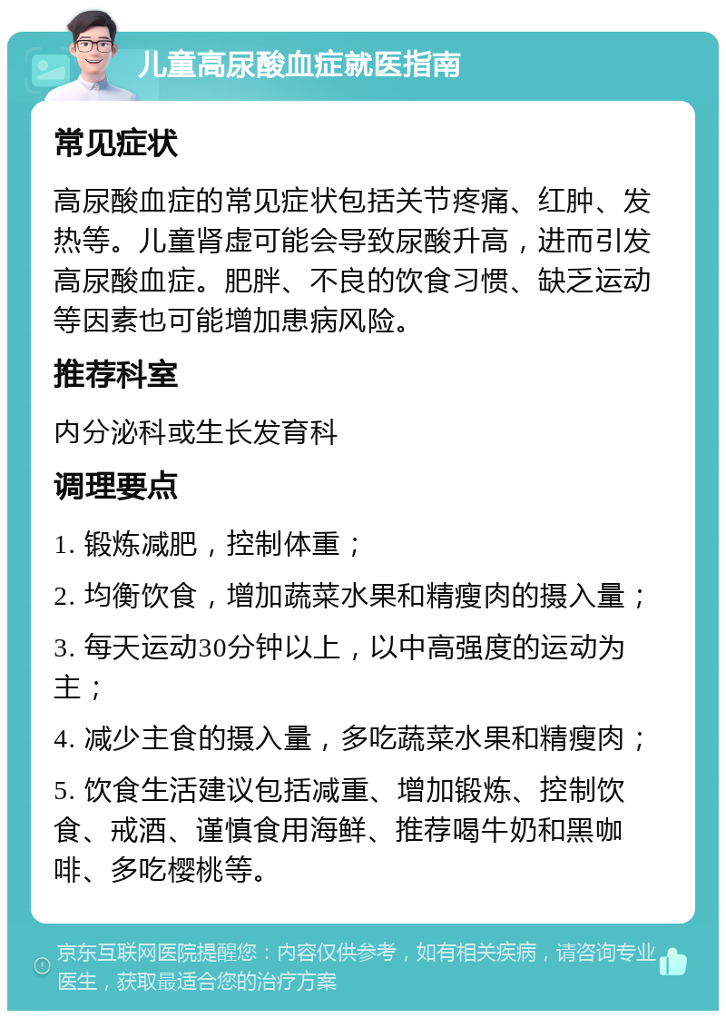 儿童高尿酸血症就医指南 常见症状 高尿酸血症的常见症状包括关节疼痛、红肿、发热等。儿童肾虚可能会导致尿酸升高，进而引发高尿酸血症。肥胖、不良的饮食习惯、缺乏运动等因素也可能增加患病风险。 推荐科室 内分泌科或生长发育科 调理要点 1. 锻炼减肥，控制体重； 2. 均衡饮食，增加蔬菜水果和精瘦肉的摄入量； 3. 每天运动30分钟以上，以中高强度的运动为主； 4. 减少主食的摄入量，多吃蔬菜水果和精瘦肉； 5. 饮食生活建议包括减重、增加锻炼、控制饮食、戒酒、谨慎食用海鲜、推荐喝牛奶和黑咖啡、多吃樱桃等。