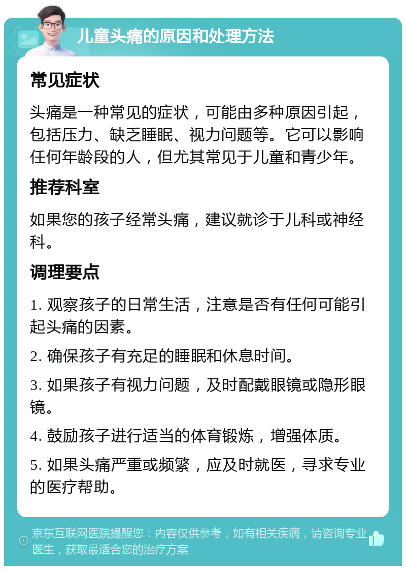 儿童头痛的原因和处理方法 常见症状 头痛是一种常见的症状，可能由多种原因引起，包括压力、缺乏睡眠、视力问题等。它可以影响任何年龄段的人，但尤其常见于儿童和青少年。 推荐科室 如果您的孩子经常头痛，建议就诊于儿科或神经科。 调理要点 1. 观察孩子的日常生活，注意是否有任何可能引起头痛的因素。 2. 确保孩子有充足的睡眠和休息时间。 3. 如果孩子有视力问题，及时配戴眼镜或隐形眼镜。 4. 鼓励孩子进行适当的体育锻炼，增强体质。 5. 如果头痛严重或频繁，应及时就医，寻求专业的医疗帮助。