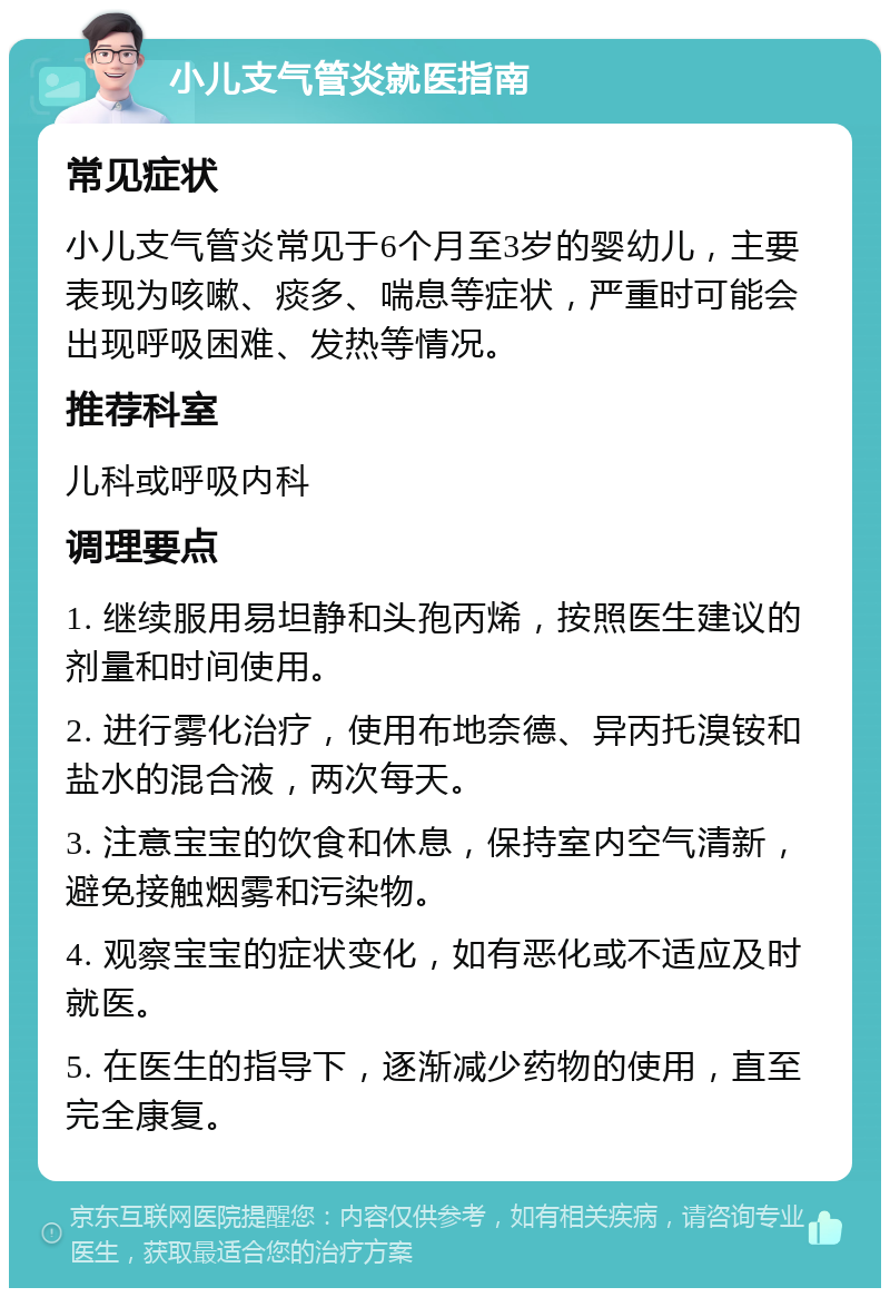 小儿支气管炎就医指南 常见症状 小儿支气管炎常见于6个月至3岁的婴幼儿，主要表现为咳嗽、痰多、喘息等症状，严重时可能会出现呼吸困难、发热等情况。 推荐科室 儿科或呼吸内科 调理要点 1. 继续服用易坦静和头孢丙烯，按照医生建议的剂量和时间使用。 2. 进行雾化治疗，使用布地奈德、异丙托溴铵和盐水的混合液，两次每天。 3. 注意宝宝的饮食和休息，保持室内空气清新，避免接触烟雾和污染物。 4. 观察宝宝的症状变化，如有恶化或不适应及时就医。 5. 在医生的指导下，逐渐减少药物的使用，直至完全康复。