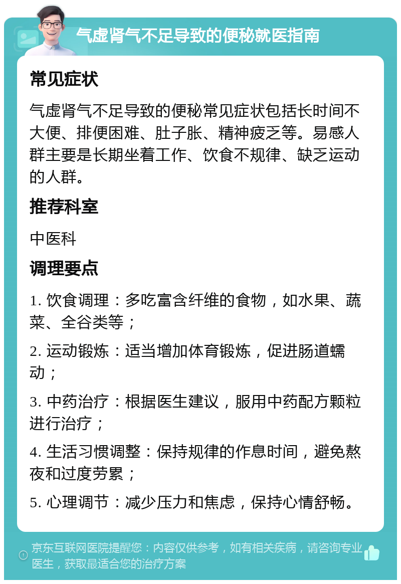 气虚肾气不足导致的便秘就医指南 常见症状 气虚肾气不足导致的便秘常见症状包括长时间不大便、排便困难、肚子胀、精神疲乏等。易感人群主要是长期坐着工作、饮食不规律、缺乏运动的人群。 推荐科室 中医科 调理要点 1. 饮食调理：多吃富含纤维的食物，如水果、蔬菜、全谷类等； 2. 运动锻炼：适当增加体育锻炼，促进肠道蠕动； 3. 中药治疗：根据医生建议，服用中药配方颗粒进行治疗； 4. 生活习惯调整：保持规律的作息时间，避免熬夜和过度劳累； 5. 心理调节：减少压力和焦虑，保持心情舒畅。