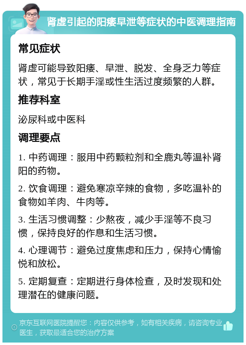 肾虚引起的阳痿早泄等症状的中医调理指南 常见症状 肾虚可能导致阳痿、早泄、脱发、全身乏力等症状，常见于长期手淫或性生活过度频繁的人群。 推荐科室 泌尿科或中医科 调理要点 1. 中药调理：服用中药颗粒剂和全鹿丸等温补肾阳的药物。 2. 饮食调理：避免寒凉辛辣的食物，多吃温补的食物如羊肉、牛肉等。 3. 生活习惯调整：少熬夜，减少手淫等不良习惯，保持良好的作息和生活习惯。 4. 心理调节：避免过度焦虑和压力，保持心情愉悦和放松。 5. 定期复查：定期进行身体检查，及时发现和处理潜在的健康问题。