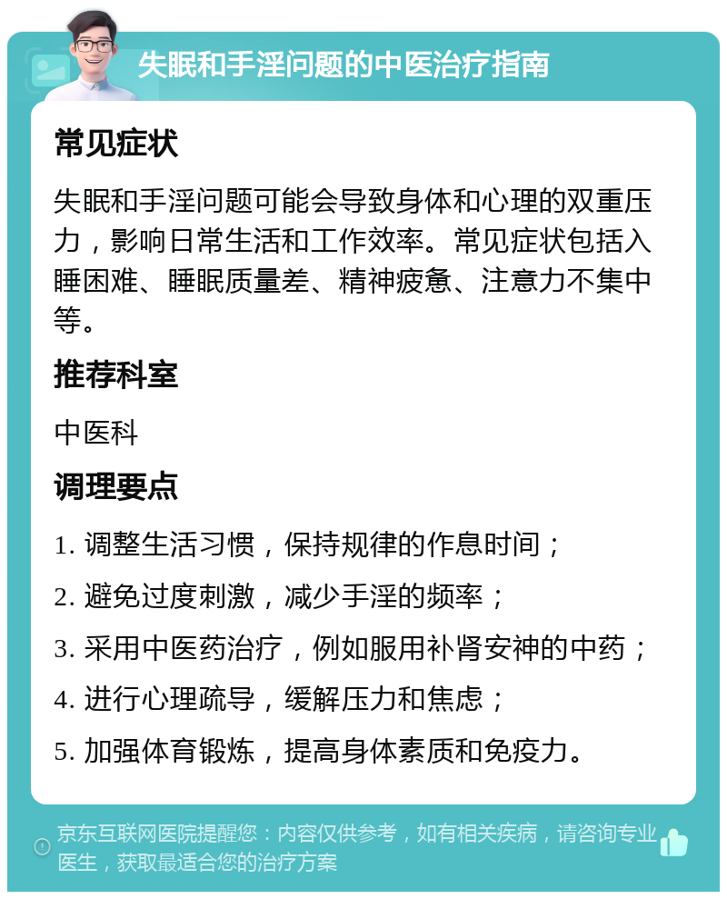 失眠和手淫问题的中医治疗指南 常见症状 失眠和手淫问题可能会导致身体和心理的双重压力，影响日常生活和工作效率。常见症状包括入睡困难、睡眠质量差、精神疲惫、注意力不集中等。 推荐科室 中医科 调理要点 1. 调整生活习惯，保持规律的作息时间； 2. 避免过度刺激，减少手淫的频率； 3. 采用中医药治疗，例如服用补肾安神的中药； 4. 进行心理疏导，缓解压力和焦虑； 5. 加强体育锻炼，提高身体素质和免疫力。