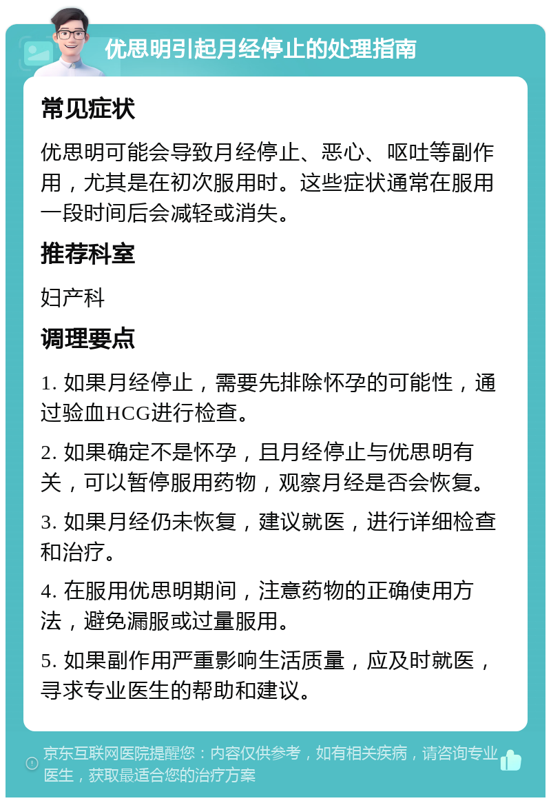 优思明引起月经停止的处理指南 常见症状 优思明可能会导致月经停止、恶心、呕吐等副作用，尤其是在初次服用时。这些症状通常在服用一段时间后会减轻或消失。 推荐科室 妇产科 调理要点 1. 如果月经停止，需要先排除怀孕的可能性，通过验血HCG进行检查。 2. 如果确定不是怀孕，且月经停止与优思明有关，可以暂停服用药物，观察月经是否会恢复。 3. 如果月经仍未恢复，建议就医，进行详细检查和治疗。 4. 在服用优思明期间，注意药物的正确使用方法，避免漏服或过量服用。 5. 如果副作用严重影响生活质量，应及时就医，寻求专业医生的帮助和建议。