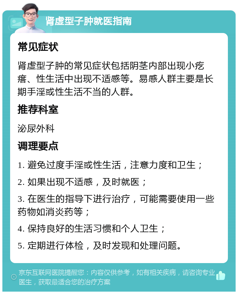 肾虚型子肿就医指南 常见症状 肾虚型子肿的常见症状包括阴茎内部出现小疙瘩、性生活中出现不适感等。易感人群主要是长期手淫或性生活不当的人群。 推荐科室 泌尿外科 调理要点 1. 避免过度手淫或性生活，注意力度和卫生； 2. 如果出现不适感，及时就医； 3. 在医生的指导下进行治疗，可能需要使用一些药物如消炎药等； 4. 保持良好的生活习惯和个人卫生； 5. 定期进行体检，及时发现和处理问题。