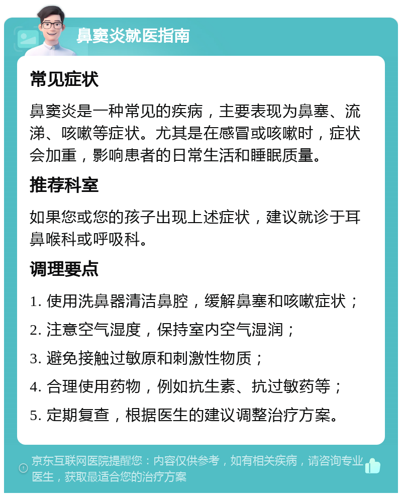 鼻窦炎就医指南 常见症状 鼻窦炎是一种常见的疾病，主要表现为鼻塞、流涕、咳嗽等症状。尤其是在感冒或咳嗽时，症状会加重，影响患者的日常生活和睡眠质量。 推荐科室 如果您或您的孩子出现上述症状，建议就诊于耳鼻喉科或呼吸科。 调理要点 1. 使用洗鼻器清洁鼻腔，缓解鼻塞和咳嗽症状； 2. 注意空气湿度，保持室内空气湿润； 3. 避免接触过敏原和刺激性物质； 4. 合理使用药物，例如抗生素、抗过敏药等； 5. 定期复查，根据医生的建议调整治疗方案。