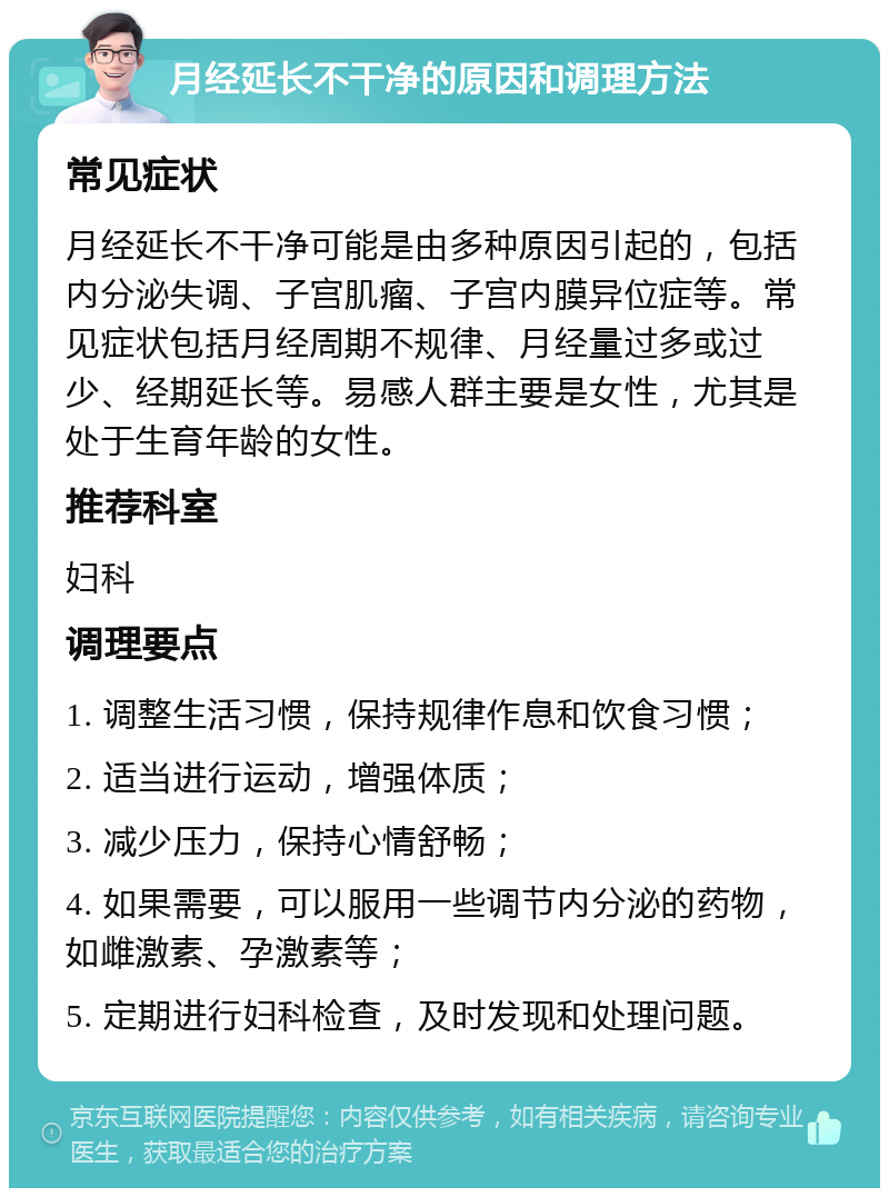 月经延长不干净的原因和调理方法 常见症状 月经延长不干净可能是由多种原因引起的，包括内分泌失调、子宫肌瘤、子宫内膜异位症等。常见症状包括月经周期不规律、月经量过多或过少、经期延长等。易感人群主要是女性，尤其是处于生育年龄的女性。 推荐科室 妇科 调理要点 1. 调整生活习惯，保持规律作息和饮食习惯； 2. 适当进行运动，增强体质； 3. 减少压力，保持心情舒畅； 4. 如果需要，可以服用一些调节内分泌的药物，如雌激素、孕激素等； 5. 定期进行妇科检查，及时发现和处理问题。