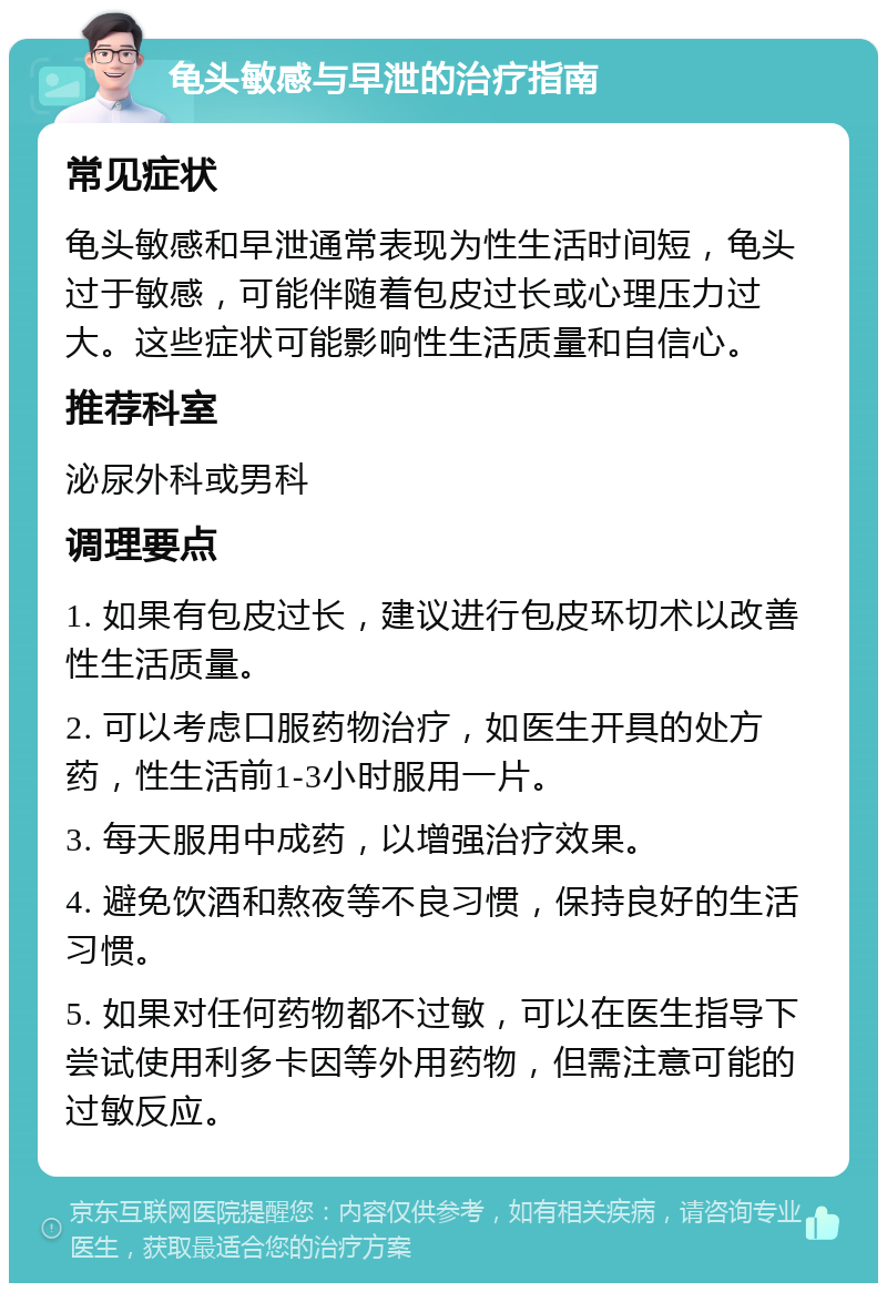 龟头敏感与早泄的治疗指南 常见症状 龟头敏感和早泄通常表现为性生活时间短，龟头过于敏感，可能伴随着包皮过长或心理压力过大。这些症状可能影响性生活质量和自信心。 推荐科室 泌尿外科或男科 调理要点 1. 如果有包皮过长，建议进行包皮环切术以改善性生活质量。 2. 可以考虑口服药物治疗，如医生开具的处方药，性生活前1-3小时服用一片。 3. 每天服用中成药，以增强治疗效果。 4. 避免饮酒和熬夜等不良习惯，保持良好的生活习惯。 5. 如果对任何药物都不过敏，可以在医生指导下尝试使用利多卡因等外用药物，但需注意可能的过敏反应。