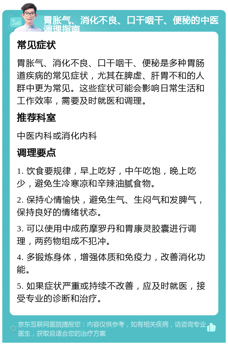 胃胀气、消化不良、口干咽干、便秘的中医调理指南 常见症状 胃胀气、消化不良、口干咽干、便秘是多种胃肠道疾病的常见症状，尤其在脾虚、肝胃不和的人群中更为常见。这些症状可能会影响日常生活和工作效率，需要及时就医和调理。 推荐科室 中医内科或消化内科 调理要点 1. 饮食要规律，早上吃好，中午吃饱，晚上吃少，避免生冷寒凉和辛辣油腻食物。 2. 保持心情愉快，避免生气、生闷气和发脾气，保持良好的情绪状态。 3. 可以使用中成药摩罗丹和胃康灵胶囊进行调理，两药物组成不犯冲。 4. 多锻炼身体，增强体质和免疫力，改善消化功能。 5. 如果症状严重或持续不改善，应及时就医，接受专业的诊断和治疗。