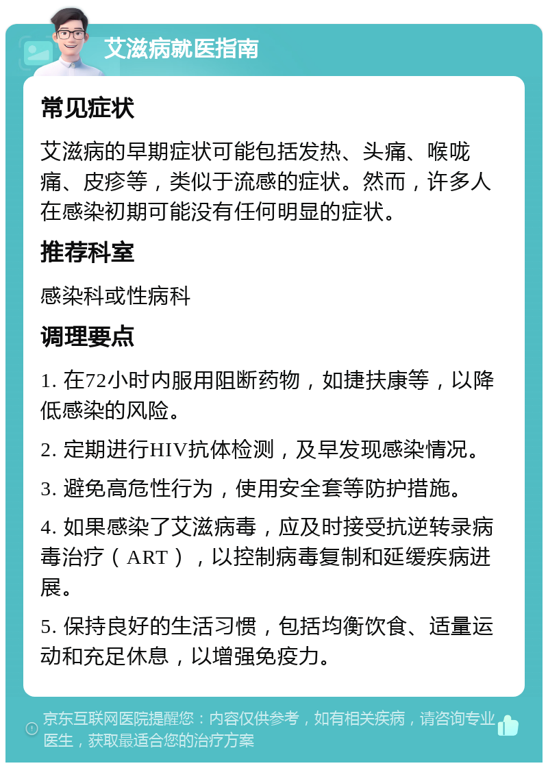 艾滋病就医指南 常见症状 艾滋病的早期症状可能包括发热、头痛、喉咙痛、皮疹等，类似于流感的症状。然而，许多人在感染初期可能没有任何明显的症状。 推荐科室 感染科或性病科 调理要点 1. 在72小时内服用阻断药物，如捷扶康等，以降低感染的风险。 2. 定期进行HIV抗体检测，及早发现感染情况。 3. 避免高危性行为，使用安全套等防护措施。 4. 如果感染了艾滋病毒，应及时接受抗逆转录病毒治疗（ART），以控制病毒复制和延缓疾病进展。 5. 保持良好的生活习惯，包括均衡饮食、适量运动和充足休息，以增强免疫力。