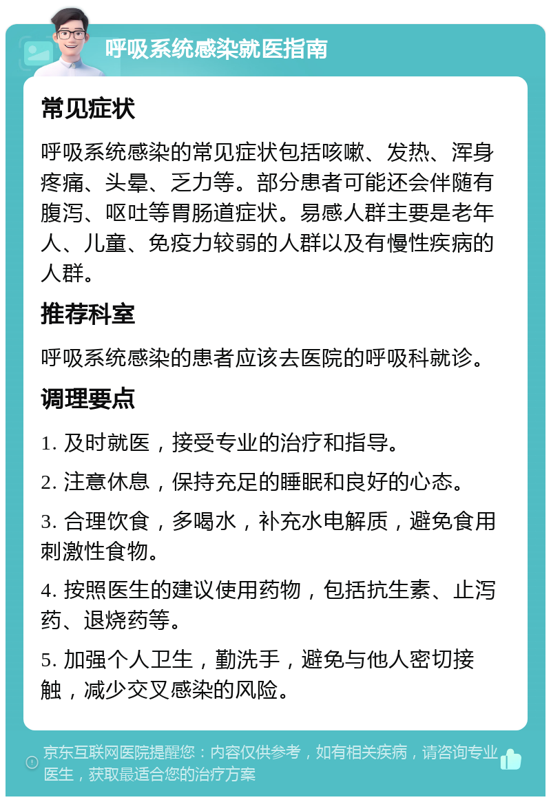 呼吸系统感染就医指南 常见症状 呼吸系统感染的常见症状包括咳嗽、发热、浑身疼痛、头晕、乏力等。部分患者可能还会伴随有腹泻、呕吐等胃肠道症状。易感人群主要是老年人、儿童、免疫力较弱的人群以及有慢性疾病的人群。 推荐科室 呼吸系统感染的患者应该去医院的呼吸科就诊。 调理要点 1. 及时就医，接受专业的治疗和指导。 2. 注意休息，保持充足的睡眠和良好的心态。 3. 合理饮食，多喝水，补充水电解质，避免食用刺激性食物。 4. 按照医生的建议使用药物，包括抗生素、止泻药、退烧药等。 5. 加强个人卫生，勤洗手，避免与他人密切接触，减少交叉感染的风险。