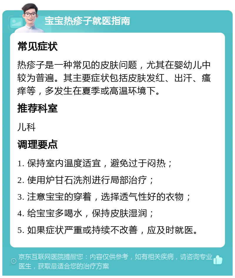 宝宝热疹子就医指南 常见症状 热疹子是一种常见的皮肤问题，尤其在婴幼儿中较为普遍。其主要症状包括皮肤发红、出汗、瘙痒等，多发生在夏季或高温环境下。 推荐科室 儿科 调理要点 1. 保持室内温度适宜，避免过于闷热； 2. 使用炉甘石洗剂进行局部治疗； 3. 注意宝宝的穿着，选择透气性好的衣物； 4. 给宝宝多喝水，保持皮肤湿润； 5. 如果症状严重或持续不改善，应及时就医。