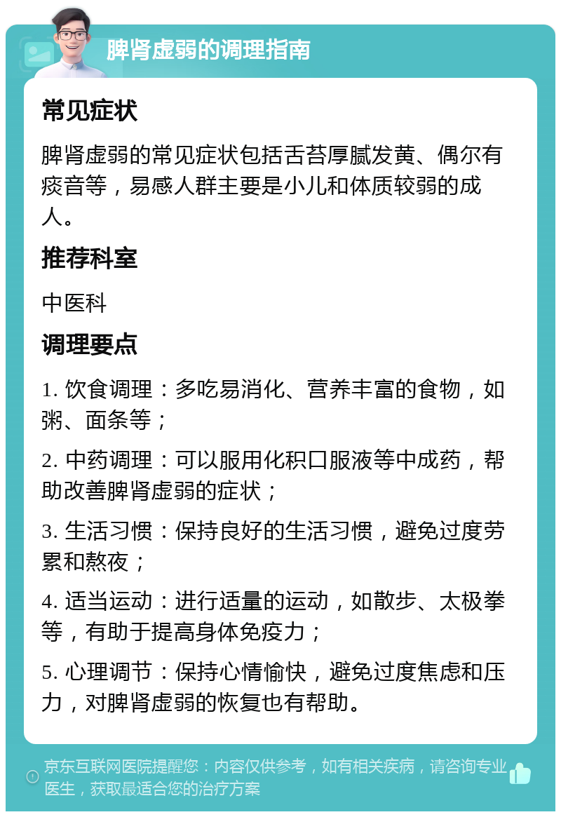 脾肾虚弱的调理指南 常见症状 脾肾虚弱的常见症状包括舌苔厚腻发黄、偶尔有痰音等，易感人群主要是小儿和体质较弱的成人。 推荐科室 中医科 调理要点 1. 饮食调理：多吃易消化、营养丰富的食物，如粥、面条等； 2. 中药调理：可以服用化积口服液等中成药，帮助改善脾肾虚弱的症状； 3. 生活习惯：保持良好的生活习惯，避免过度劳累和熬夜； 4. 适当运动：进行适量的运动，如散步、太极拳等，有助于提高身体免疫力； 5. 心理调节：保持心情愉快，避免过度焦虑和压力，对脾肾虚弱的恢复也有帮助。